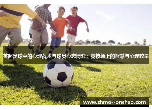 英超足球中的心理战术与球员心态博弈:竞技场上的智慧与心理较量 英超足球中的心理战术与球员心态博弈:竞技场上的智慧与心理较量