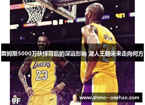 詹姆斯5000万抉择背后的深远影响 湖人王朝未来走向何方 詹姆斯5000万抉择背后的深远影响 湖人王朝未来走向何方