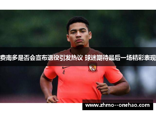 费南多是否会宣布退役引发热议 球迷期待最后一场精彩表现