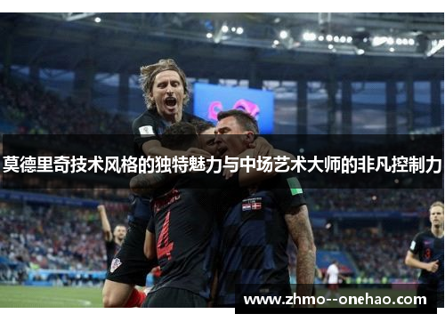 莫德里奇技术风格的独特魅力与中场艺术大师的非凡控制力