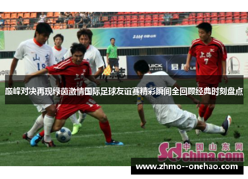 巅峰对决再现绿茵激情国际足球友谊赛精彩瞬间全回顾经典时刻盘点