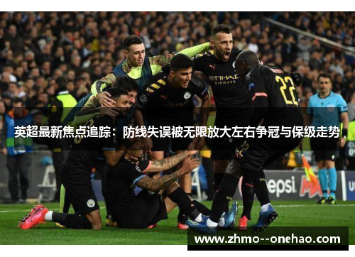 英超最新焦点追踪：防线失误被无限放大左右争冠与保级走势