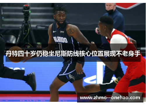 丹特四十岁仍稳坐尼斯防线核心位置展现不老身手