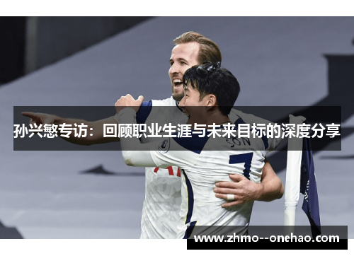 孙兴慜专访：回顾职业生涯与未来目标的深度分享