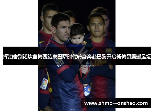 挥泪告别诺坎普梅西结束巴萨时代转身奔赴巴黎开启新传奇震撼足坛
