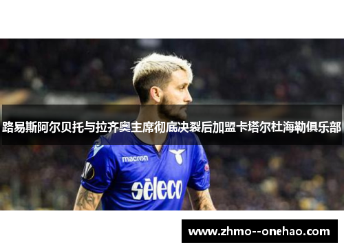 路易斯阿尔贝托与拉齐奥主席彻底决裂后加盟卡塔尔杜海勒俱乐部 路易斯阿尔贝托与拉齐奥主席彻底决裂后加盟卡塔尔杜海勒俱乐部