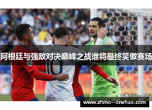 阿根廷与强敌对决巅峰之战谁将最终笑傲赛场