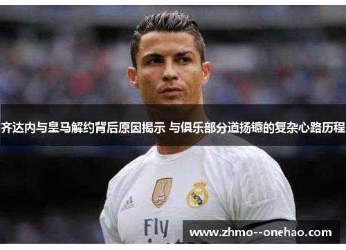 齐达内与皇马解约背后原因揭示 与俱乐部分道扬镳的复杂心路历程