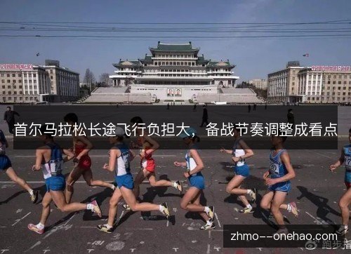 首尔马拉松长途飞行负担大,备战节奏调整成看点 首尔马拉松长途飞行负担大,备战节奏调整成看点